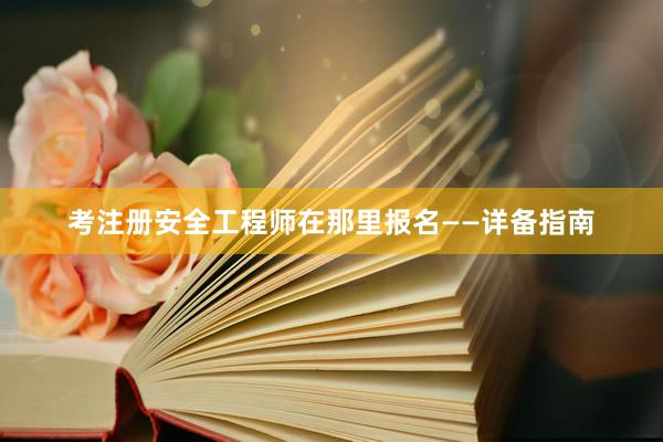 考注册安全工程师在那里报名——详备指南